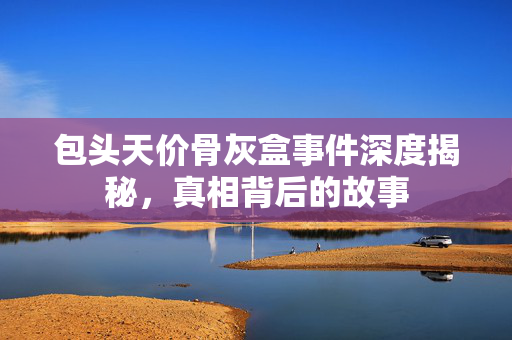 包头天价骨灰盒事件深度揭秘，真相背后的故事