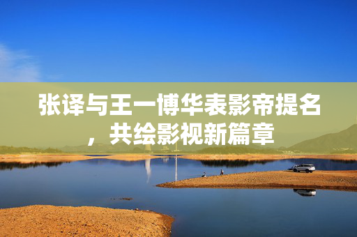 张译与王一博华表影帝提名，共绘影视新篇章