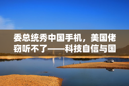 委总统秀中国手机，美国佬窃听不了——科技自信与国家安全的双赢策略