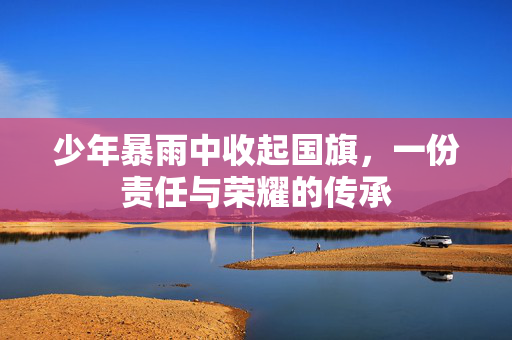 少年暴雨中收起国旗，一份责任与荣耀的传承