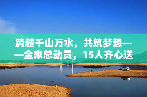 跨越千山万水，共筑梦想——全家总动员，15人齐心送别少年赴国防科大启航