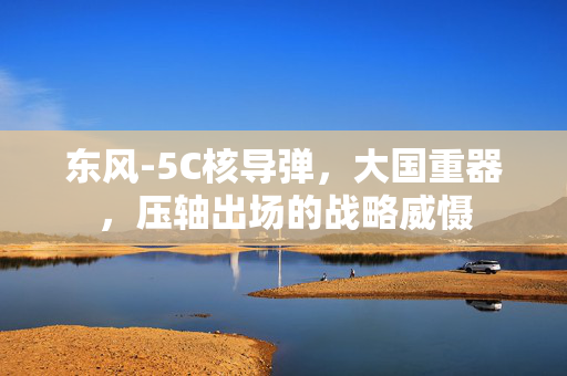 东风-5C核导弹，大国重器，压轴出场的战略威慑