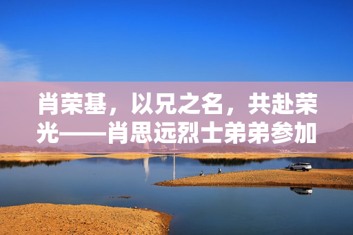 肖荣基，以兄之名，共赴荣光——肖思远烈士弟弟参加阅兵活动的感人故事