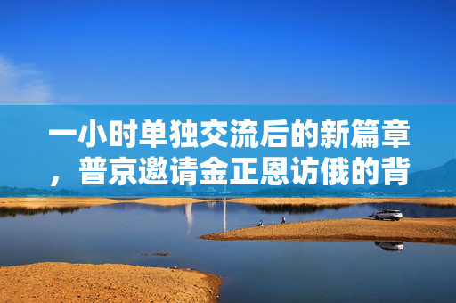 一小时单独交流后的新篇章，普京邀请金正恩访俄的背后深意