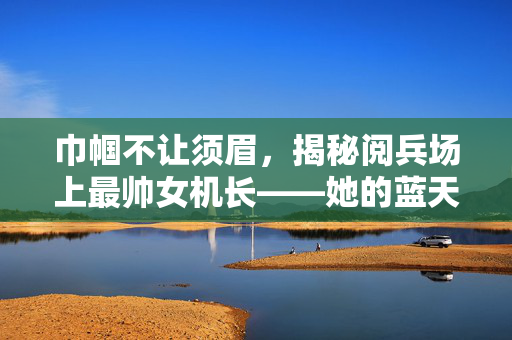 巾帼不让须眉，揭秘阅兵场上最帅女机长——她的蓝天传奇