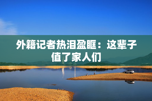 外籍记者热泪盈眶：这辈子值了家人们