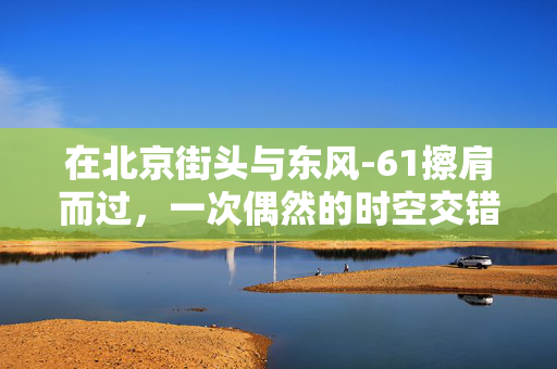 在北京街头与东风-61擦肩而过，一次偶然的时空交错体验