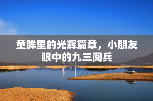 童眸里的光辉篇章，小朋友眼中的九三阅兵