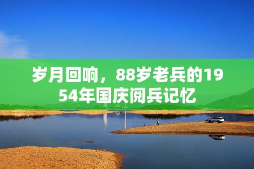 岁月回响，88岁老兵的1954年国庆阅兵记忆