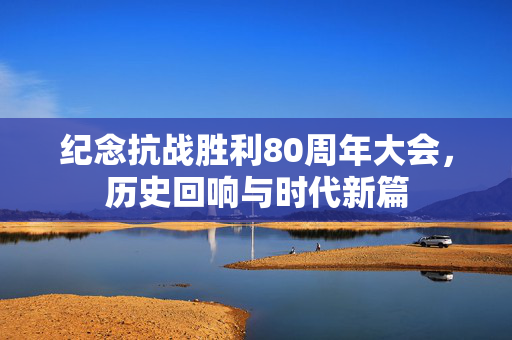纪念抗战胜利80周年大会，历史回响与时代新篇