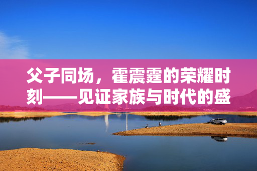 父子同场，霍震霆的荣耀时刻——见证家族与时代的盛事交织