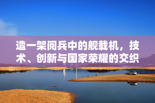 造一架阅兵中的舰载机，技术、创新与国家荣耀的交织