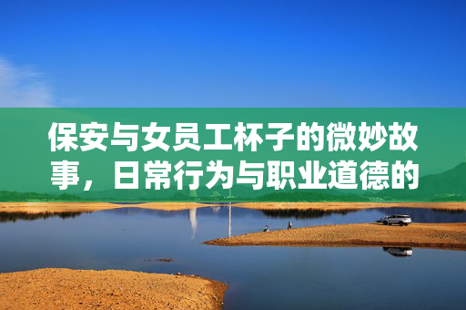 保安与女员工杯子的微妙故事，日常行为与职业道德的深度反思