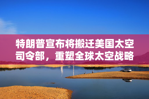特朗普宣布将搬迁美国太空司令部，重塑全球太空战略的棋局
