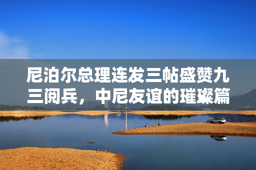 尼泊尔总理连发三帖盛赞九三阅兵，中尼友谊的璀璨篇章