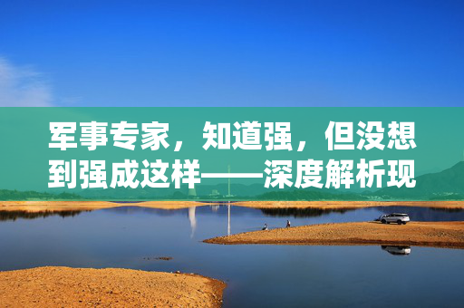 军事专家，知道强，但没想到强成这样——深度解析现代战争的超乎想象
