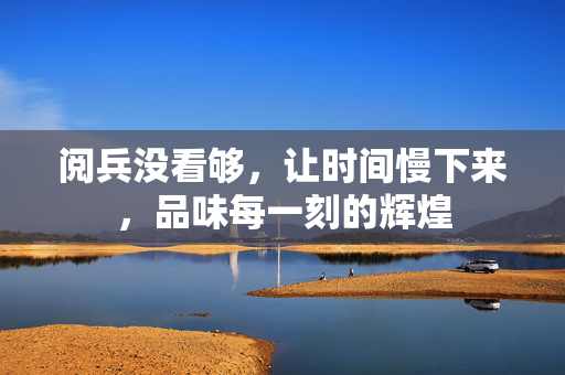 阅兵没看够，让时间慢下来，品味每一刻的辉煌