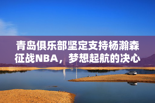 青岛俱乐部坚定支持杨瀚森征战NBA，梦想起航的决心与力量