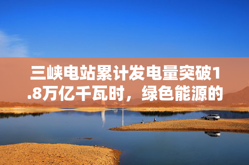 三峡电站累计发电量突破1.8万亿千瓦时，绿色能源的里程碑与未来展望