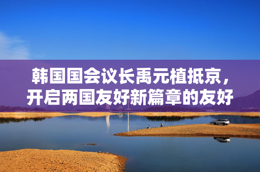 韩国国会议长禹元植抵京，开启两国友好新篇章的友好访问