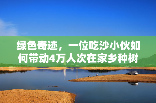 绿色奇迹，一位吃沙小伙如何带动4万人次在家乡种树