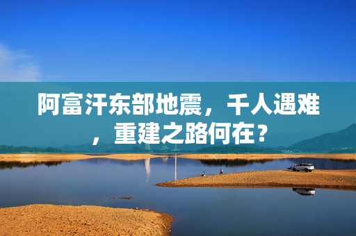 阿富汗东部地震，千人遇难，重建之路何在？