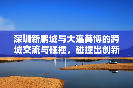 深圳新鹏城与大连英博的跨城交流与碰撞，碰撞出创新火花的新篇章
