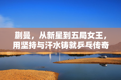 蒯曼，从新星到五局女王，用坚持与汗水铸就乒乓传奇