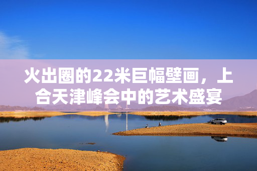 火出圈的22米巨幅壁画，上合天津峰会中的艺术盛宴