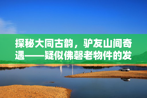 探秘大同古韵，驴友山间奇遇——疑似佛磬老物件的发现之旅
