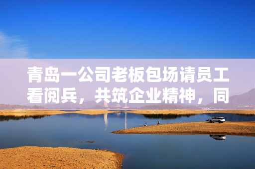 青岛一公司老板包场请员工看阅兵，共筑企业精神，同庆祖国华诞