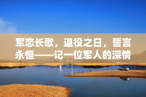 军恋长歌，退役之日，誓言永恒——记一位军人的深情求婚