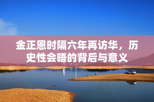 金正恩时隔六年再访华，历史性会晤的背后与意义
