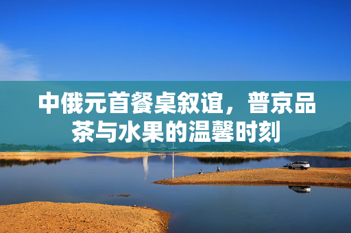 中俄元首餐桌叙谊，普京品茶与水果的温馨时刻