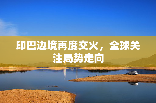 印巴边境再度交火，全球关注局势走向