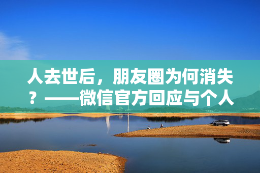 人去世后，朋友圈为何消失？——微信官方回应与个人情感交织的数字遗产探讨