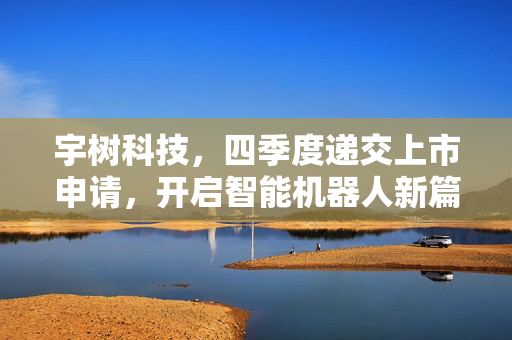 宇树科技，四季度递交上市申请，开启智能机器人新篇章