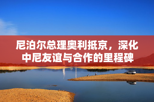 尼泊尔总理奥利抵京，深化中尼友谊与合作的里程碑