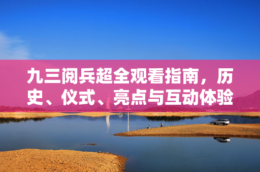 九三阅兵超全观看指南，历史、仪式、亮点与互动体验