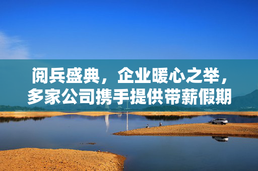 阅兵盛典，企业暖心之举，多家公司携手提供带薪假期共赏国家荣耀