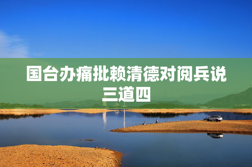 国台办痛批赖清德对阅兵说三道四