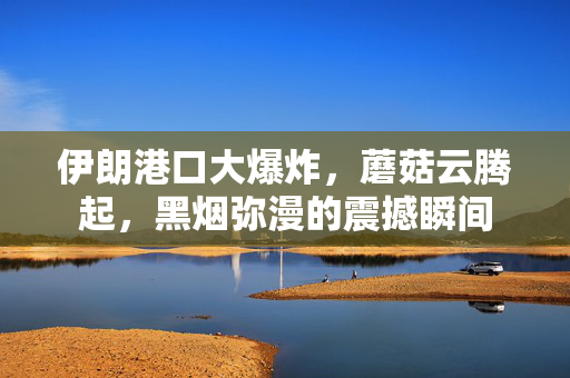伊朗港口大爆炸，蘑菇云腾起，黑烟弥漫的震撼瞬间