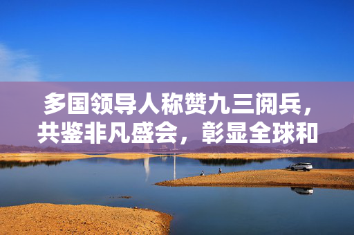 多国领导人称赞九三阅兵，共鉴非凡盛会，彰显全球和平愿景