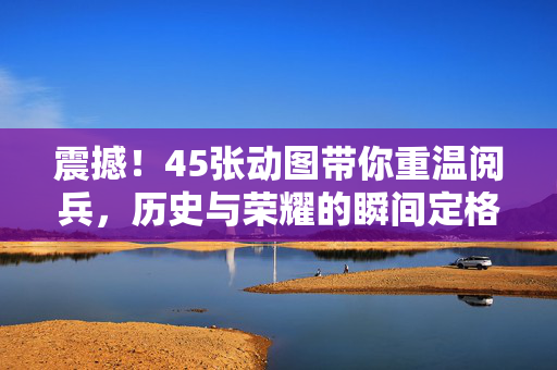 震撼！45张动图带你重温阅兵，历史与荣耀的瞬间定格