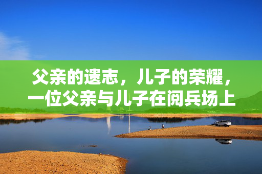 父亲的遗志，儿子的荣耀，一位父亲与儿子在阅兵场上的双重纪念