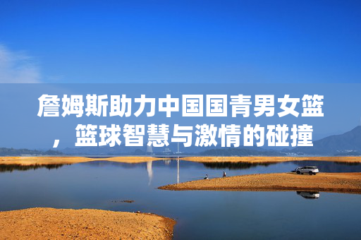 詹姆斯助力中国国青男女篮，篮球智慧与激情的碰撞
