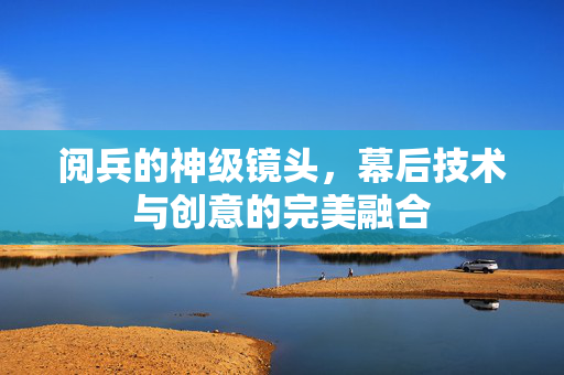 阅兵的神级镜头，幕后技术与创意的完美融合