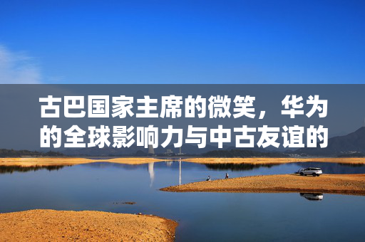 古巴国家主席的微笑，华为的全球影响力与中古友谊的见证
