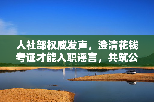 人社部权威发声，澄清花钱考证才能入职谣言，共筑公平就业环境