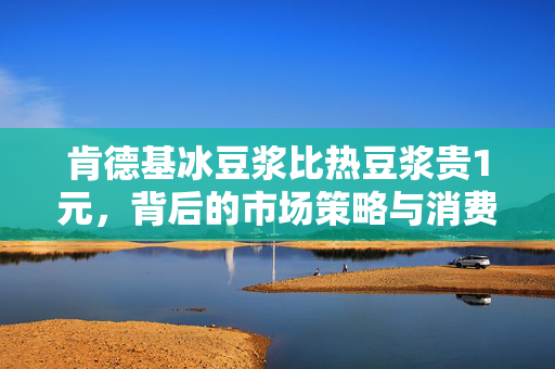 肯德基冰豆浆比热豆浆贵1元，背后的市场策略与消费者心理